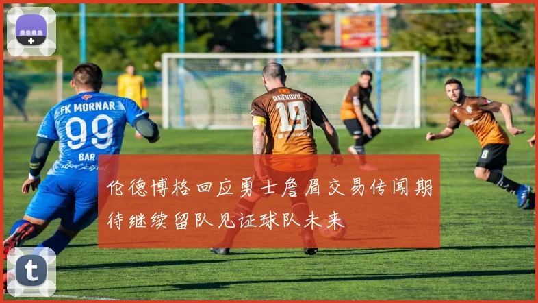 伦德博格回应勇士詹眉交易传闻期待继续留队见证球队未来