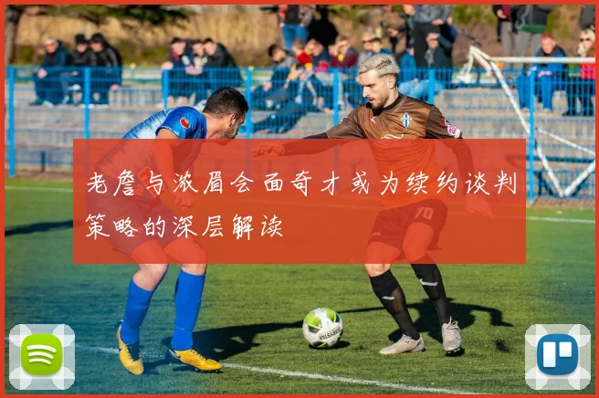 老詹与浓眉会面奇才或为续约谈判策略的深层解读