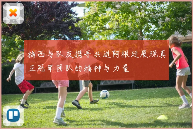 梅西与队友携手共进阿根廷展现真正冠军团队的精神与力量
